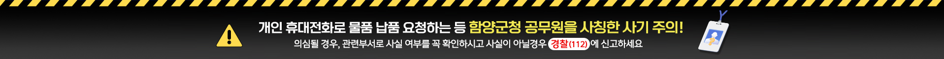 개인 휴대폰전화로 물품 납품 요청하는 등 함양군청 공무원을 사칭한 사기 주의!
의심될 경우, 관련부서로 사실 여부를 꼭 확인하시고 사실이 아닐경우 경찰(112)에 신고하세요
