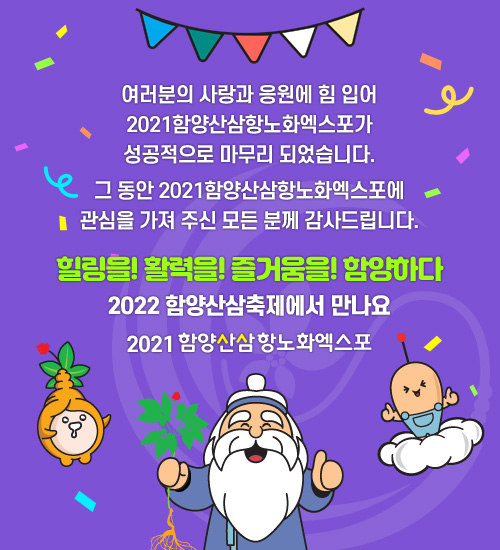 여러분의 사랑과 응원에 힘 입어 2021함양산삼항노화엑스포가
성공적으로 마무리 되었습니다.그 동안 2021함양산삼항노화엑스포에 관심을 가져 주신 모든 분께 감사드립니다.힐링을! 활력을! 즐거움을! 함양하다2022 함양산삼축제에서 만나요 함양산삼항노화엑스포